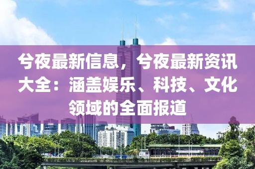 兮夜最新信息，兮夜最新資訊大全：涵蓋娛樂、科技、文化領(lǐng)域的全面報(bào)道