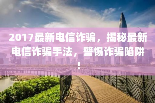 2017最新電信詐騙，揭秘最新電信詐騙手法，警惕詐騙陷阱！