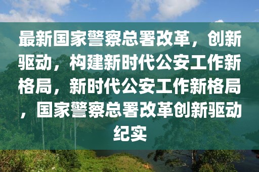 最新國(guó)家警察總署改革，創(chuàng)新驅(qū)動(dòng)，構(gòu)建新時(shí)代公安工作新格局，新時(shí)代公安工作新格局，國(guó)家警察總署改革創(chuàng)新驅(qū)動(dòng)紀(jì)實(shí)