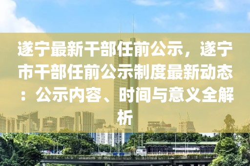 遂寧最新干部任前公示，遂寧市干部任前公示制度最新動(dòng)態(tài)：公示內(nèi)容、時(shí)間與意義全解析