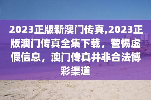 2023正版新澳門傳真,2023正版澳門傳真全集下載，警惕虛假信息，澳門傳真并非合法博彩渠道