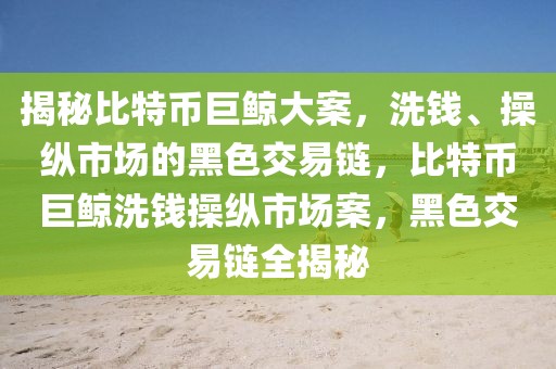 揭秘比特幣巨鯨大案，洗錢(qián)、操縱市場(chǎng)的黑色交易鏈，比特幣巨鯨洗錢(qián)操縱市場(chǎng)案，黑色交易鏈全揭秘