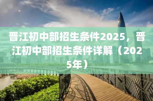 晉江初中部招生條件2025，晉江初中部招生條件詳解（2025年）