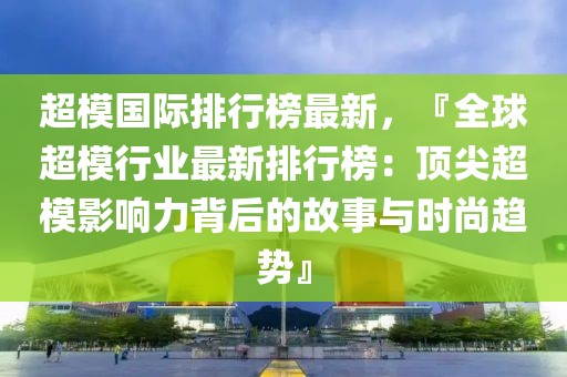 超模國際排行榜最新，『全球超模行業(yè)最新排行榜：頂尖超模影響力背后的故事與時尚趨勢』