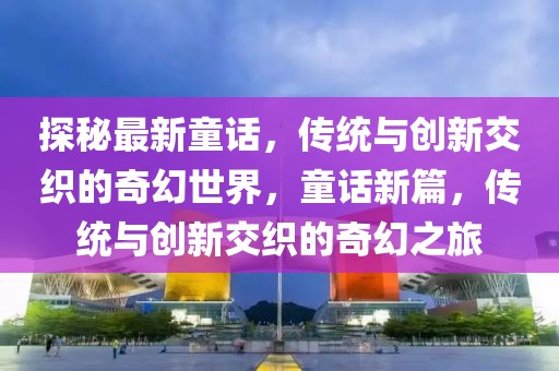 探秘最新童話，傳統(tǒng)與創(chuàng)新交織的奇幻世界，童話新篇，傳統(tǒng)與創(chuàng)新交織的奇幻之旅