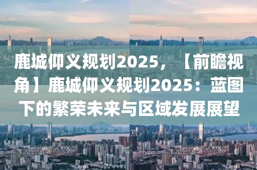 鹿城仰義規(guī)劃2025，【前瞻視角】鹿城仰義規(guī)劃2025：藍(lán)圖下的繁榮未來與區(qū)域發(fā)展展望