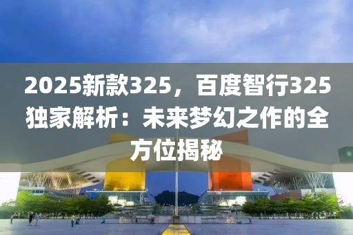 2025新款325，百度智行325獨(dú)家解析：未來(lái)夢(mèng)幻之作的全方位揭秘