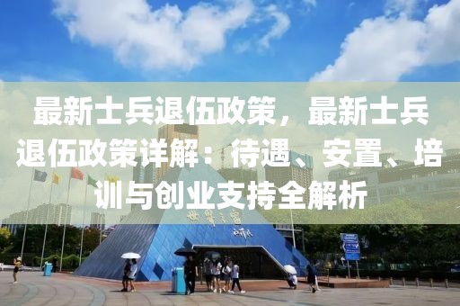 最新士兵退伍政策，最新士兵退伍政策詳解：待遇、安置、培訓(xùn)與創(chuàng)業(yè)支持全解析