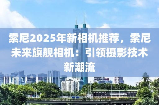 索尼2025年新相機(jī)推薦，索尼未來(lái)旗艦相機(jī)：引領(lǐng)攝影技術(shù)新潮流