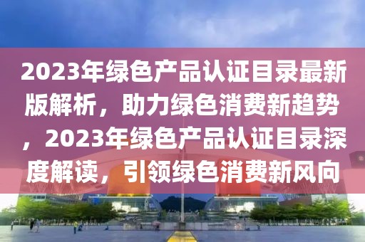 2023年綠色產(chǎn)品認(rèn)證目錄最新版解析，助力綠色消費(fèi)新趨勢(shì)，2023年綠色產(chǎn)品認(rèn)證目錄深度解讀，引領(lǐng)綠色消費(fèi)新風(fēng)向