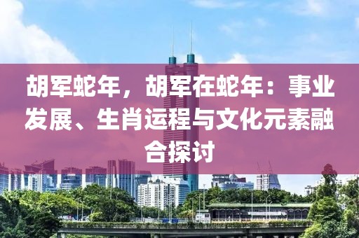 胡軍蛇年，胡軍在蛇年：事業(yè)發(fā)展、生肖運(yùn)程與文化元素融合探討