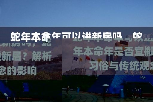 蛇年本命年可以進(jìn)新房嗎，蛇年本命年是否宜搬新居？解析習(xí)俗與傳統(tǒng)觀念的影響