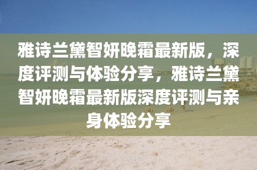 雅詩(shī)蘭黛智妍晚霜最新版，深度評(píng)測(cè)與體驗(yàn)分享，雅詩(shī)蘭黛智妍晚霜最新版深度評(píng)測(cè)與親身體驗(yàn)分享