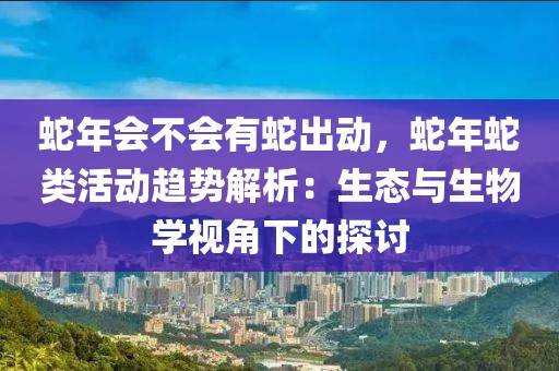 蛇年會(huì)不會(huì)有蛇出動(dòng)，蛇年蛇類活動(dòng)趨勢解析：生態(tài)與生物學(xué)視角下的探討