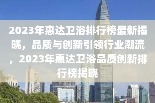 2023年惠達(dá)衛(wèi)浴排行榜最新揭曉，品質(zhì)與創(chuàng)新引領(lǐng)行業(yè)潮流，2023年惠達(dá)衛(wèi)浴品質(zhì)創(chuàng)新排行榜揭曉