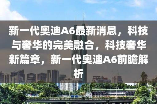 新一代奧迪A6最新消息，科技與奢華的完美融合，科技奢華新篇章，新一代奧迪A6前瞻解析