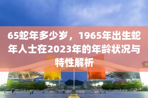 65蛇年多少歲，1965年出生蛇年人士在2023年的年齡狀況與特性解析