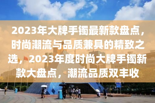 2023年大牌手鐲最新款盤點(diǎn)，時(shí)尚潮流與品質(zhì)兼具的精致之選，2023年度時(shí)尚大牌手鐲新款大盤點(diǎn)，潮流品質(zhì)雙豐收