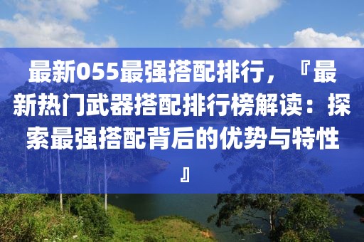 最新055最強(qiáng)搭配排行，『最新熱門武器搭配排行榜解讀：探索最強(qiáng)搭配背后的優(yōu)勢與特性』