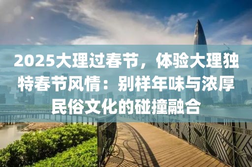 2025大理過春節(jié)，體驗(yàn)大理獨(dú)特春節(jié)風(fēng)情：別樣年味與濃厚民俗文化的碰撞融合