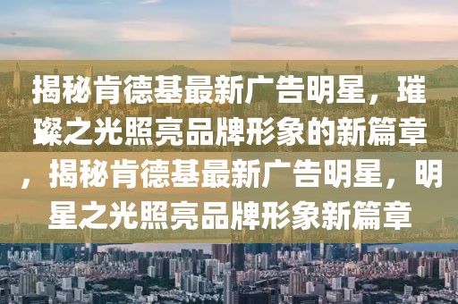 揭秘肯德基最新廣告明星，璀璨之光照亮品牌形象的新篇章，揭秘肯德基最新廣告明星，明星之光照亮品牌形象新篇章