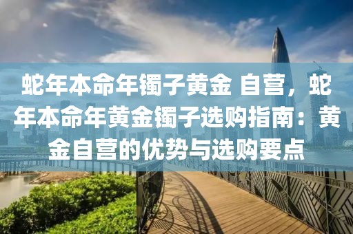 蛇年本命年鐲子黃金 自營，蛇年本命年黃金鐲子選購指南：黃金自營的優(yōu)勢與選購要點(diǎn)