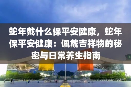 蛇年戴什么保平安健康，蛇年保平安健康：佩戴吉祥物的秘密與日常養(yǎng)生指南