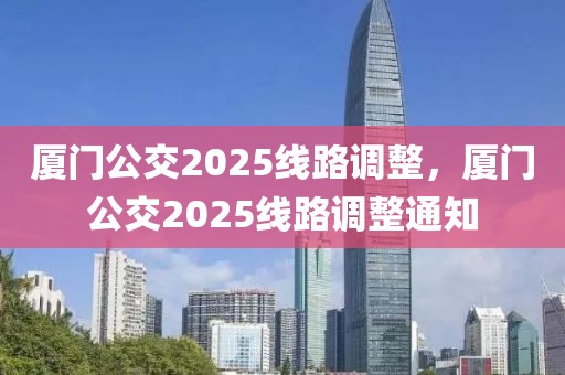 廈門公交2025線路調(diào)整，廈門公交2025線路調(diào)整通知