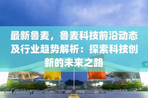 最新魯麥，魯麥科技前沿動態(tài)及行業(yè)趨勢解析：探索科技創(chuàng)新的未來之路