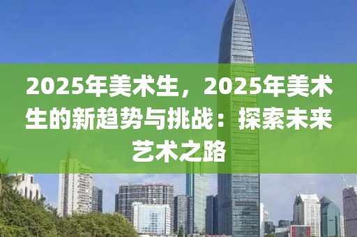 2025年美術(shù)生，2025年美術(shù)生的新趨勢與挑戰(zhàn)：探索未來藝術(shù)之路