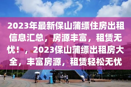 2023年最新保山蒲縹住房出租信息匯總，房源豐富，租賃無憂！，2023保山蒲縹出租房大全，豐富房源，租賃輕松無憂