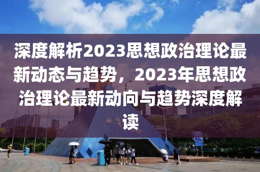 深度解析2023思想政治理論最新動態(tài)與趨勢，2023年思想政治理論最新動向與趨勢深度解讀