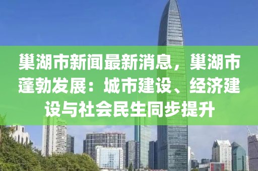 巢湖市新聞最新消息，巢湖市蓬勃發(fā)展：城市建設(shè)、經(jīng)濟(jì)建設(shè)與社會(huì)民生同步提升