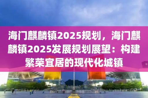 海門麒麟鎮(zhèn)2025規(guī)劃，海門麒麟鎮(zhèn)2025發(fā)展規(guī)劃展望：構(gòu)建繁榮宜居的現(xiàn)代化城鎮(zhèn)