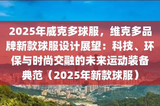 2025年威克多球服，維克多品牌新款球服設(shè)計展望：科技、環(huán)保與時尚交融的未來運動裝備典范（2025年新款球服）