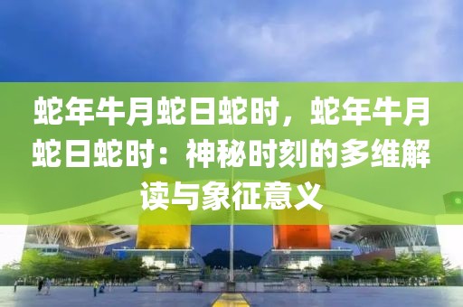 蛇年牛月蛇日蛇時(shí)，蛇年牛月蛇日蛇時(shí)：神秘時(shí)刻的多維解讀與象征意義