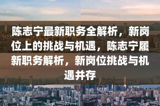 陳志寧最新職務(wù)全解析，新崗位上的挑戰(zhàn)與機(jī)遇，陳志寧履新職務(wù)解析，新崗位挑戰(zhàn)與機(jī)遇并存