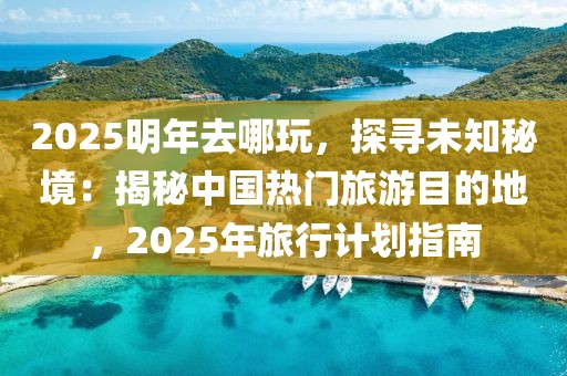 2025明年去哪玩，探尋未知秘境：揭秘中國熱門旅游目的地，2025年旅行計劃指南