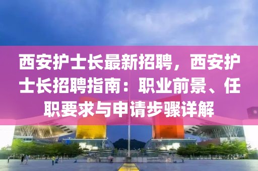 西安護(hù)士長最新招聘，西安護(hù)士長招聘指南：職業(yè)前景、任職要求與申請步驟詳解