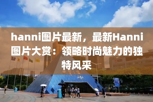 hanni圖片最新，最新Hanni圖片大賞：領(lǐng)略時尚魅力的獨特風采