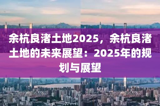 余杭良渚土地2025，余杭良渚土地的未來展望：2025年的規(guī)劃與展望