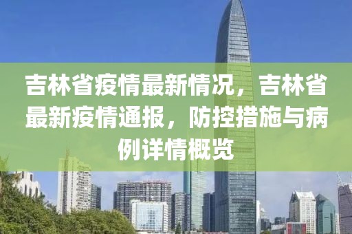 吉林省疫情最新情況，吉林省最新疫情通報(bào)，防控措施與病例詳情概覽