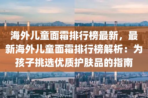 海外兒童面霜排行榜最新，最新海外兒童面霜排行榜解析：為孩子挑選優(yōu)質(zhì)護膚品的指南