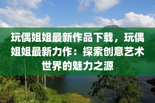 玩偶姐姐最新作品下載，玩偶姐姐最新力作：探索創(chuàng)意藝術(shù)世界的魅力之源