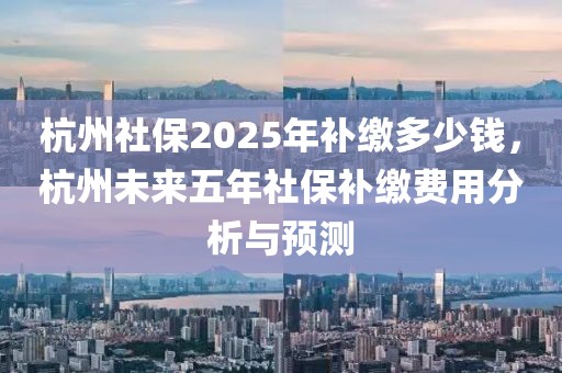 杭州社保2025年補(bǔ)繳多少錢，杭州未來五年社保補(bǔ)繳費(fèi)用分析與預(yù)測(cè)