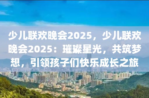 少兒聯(lián)歡晚會(huì)2025，少兒聯(lián)歡晚會(huì)2025：璀璨星光，共筑夢想，引領(lǐng)孩子們快樂成長之旅