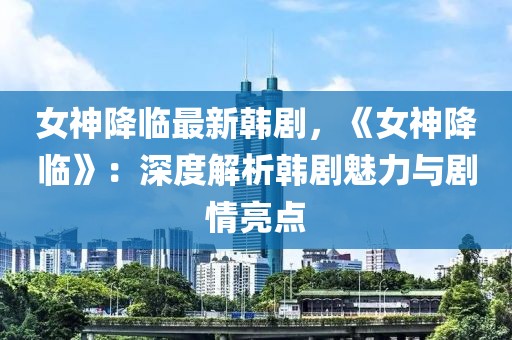 女神降臨最新韓劇，《女神降臨》：深度解析韓劇魅力與劇情亮點