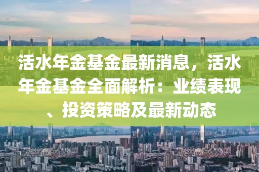 活水年金基金最新消息，活水年金基金全面解析：業(yè)績表現(xiàn)、投資策略及最新動態(tài)