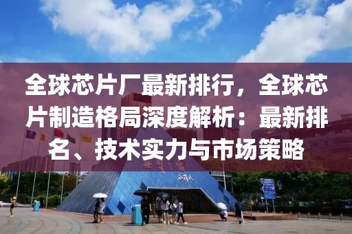 全球芯片廠最新排行，全球芯片制造格局深度解析：最新排名、技術(shù)實力與市場策略