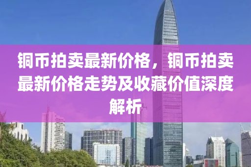 銅幣拍賣最新價格，銅幣拍賣最新價格走勢及收藏價值深度解析